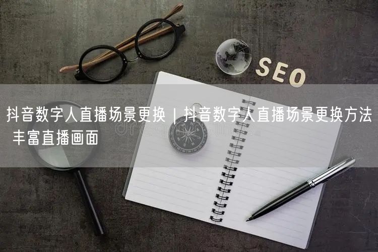抖音数字人直播场景更换｜抖音数字人直播场景更换方法 丰富直播画面