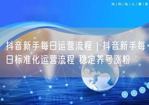 抖音新手每日运营流程｜抖音新手每日标准化运营流程 稳定养号涨粉