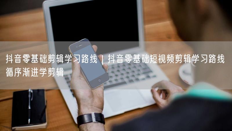抖音零基础剪辑学习路线｜抖音零基础短视频剪辑学习路线 循序渐进学剪辑