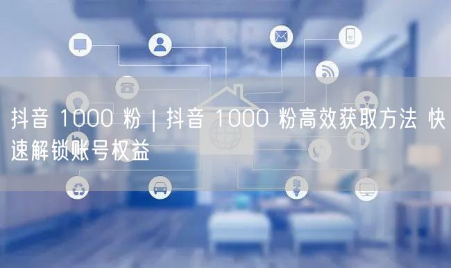 抖音 1000 粉｜抖音 1000 粉高效获取方法 快速解锁账号权益