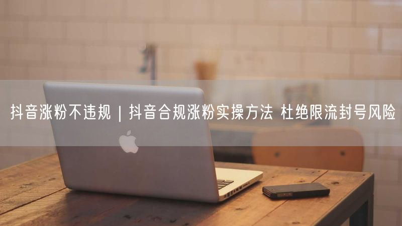 抖音涨粉不违规｜抖音合规涨粉实操方法 杜绝限流封号风险
