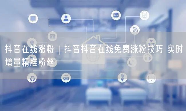 抖音在线涨粉｜抖音抖音在线免费涨粉技巧 实时增量精准粉丝