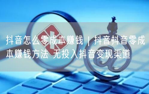 抖音怎么零成本赚钱｜抖音抖音零成本赚钱方法 无投入抖音变现渠道