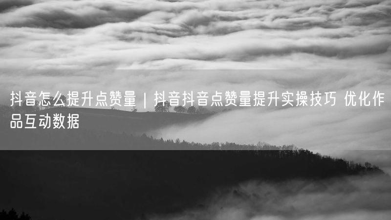 抖音怎么提升点赞量｜抖音抖音点赞量提升实操技巧 优化作品互动数据