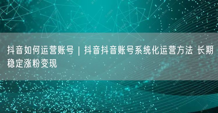 抖音如何运营账号｜抖音抖音账号系统化运营方法 长期稳定涨粉变现