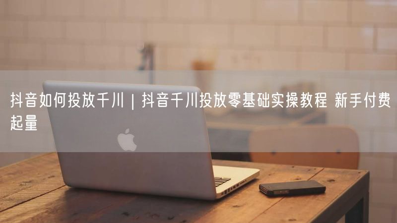 抖音如何投放千川｜抖音千川投放零基础实操教程 新手付费起量