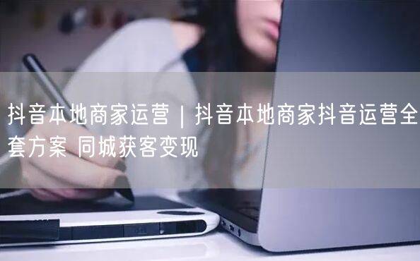 抖音本地商家运营｜抖音本地商家抖音运营全套方案 同城获客变现