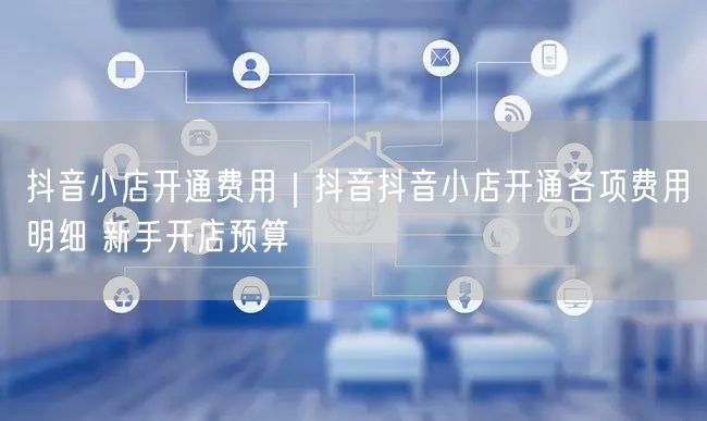 抖音小店开通费用｜抖音抖音小店开通各项费用明细 新手开店预算