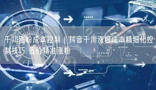 千川涨粉成本控制｜抖音千川涨粉成本精细化控制技巧 低价精准涨粉