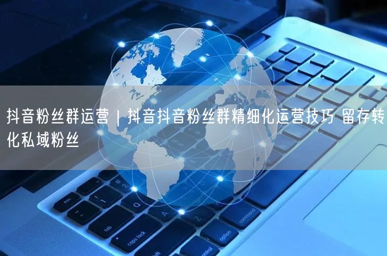 抖音粉丝群运营｜抖音抖音粉丝群精细化运营技巧 留存转化私域粉丝