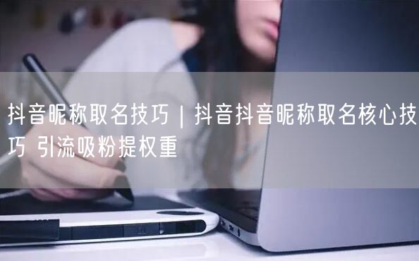 抖音昵称取名技巧｜抖音抖音昵称取名核心技巧 引流吸粉提权重