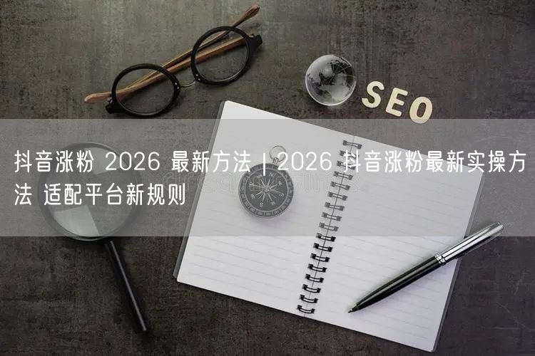 抖音涨粉 2026 最新方法｜2026 抖音涨粉最新实操方法 适配平台新规则