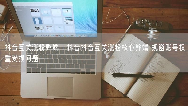抖音互关涨粉弊端｜抖音抖音互关涨粉核心弊端 规避账号权重受损问题