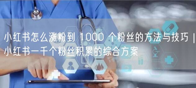 小红书怎么涨粉到 1000 个粉丝的方法与技巧｜小红书一千个粉丝积累的综合方案