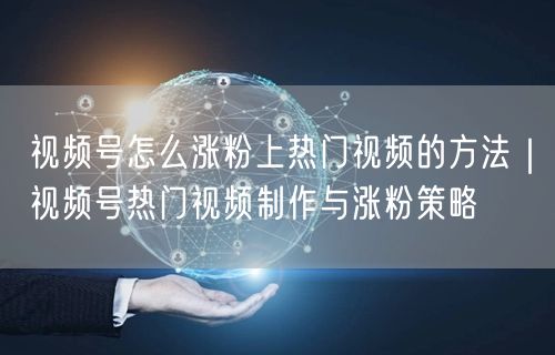 视频号怎么涨粉上热门视频的方法｜视频号热门视频制作与涨粉策略