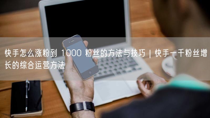 快手怎么涨粉到 1000 粉丝的方法与技巧｜快手一千粉丝增长的综合运营方法