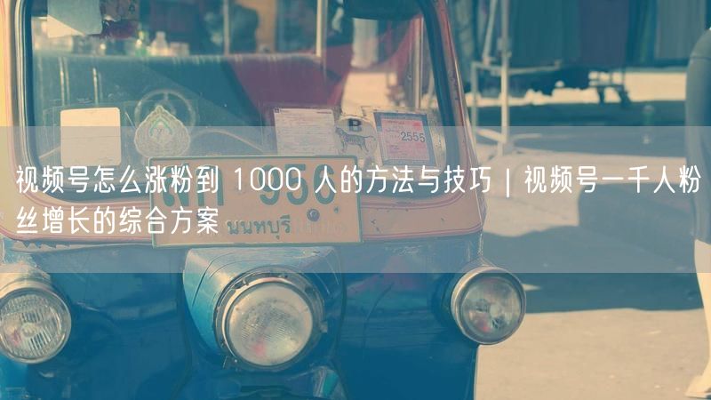 视频号怎么涨粉到 1000 人的方法与技巧｜视频号一千人粉丝增长的综合方案