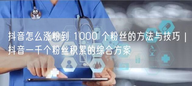 抖音怎么涨粉到 1000 个粉丝的方法与技巧｜抖音一千个粉丝积累的综合方案