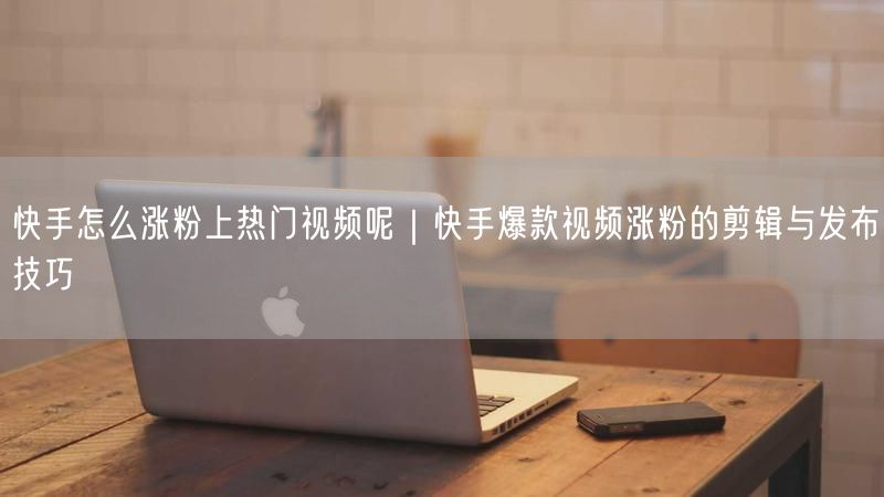 快手怎么涨粉上热门视频呢｜快手爆款视频涨粉的剪辑与发布技巧
