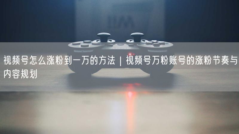 视频号怎么涨粉到一万的方法｜视频号万粉账号的涨粉节奏与内容规划