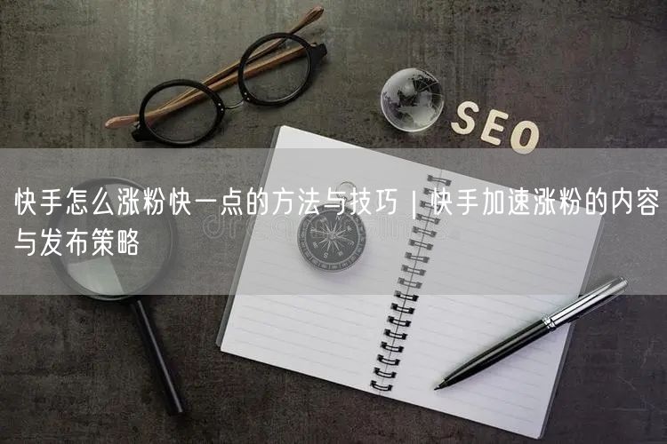 快手怎么涨粉快一点的方法与技巧｜快手加速涨粉的内容与发布策略