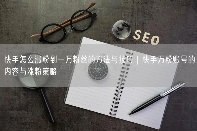 快手怎么涨粉到一万粉丝的方法与技巧｜快手万粉账号的内容与涨粉策略