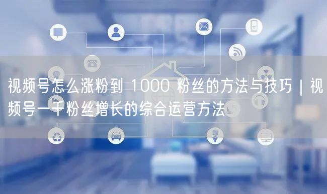 视频号怎么涨粉到 1000 粉丝的方法与技巧｜视频号一千粉丝增长的综合运营方法