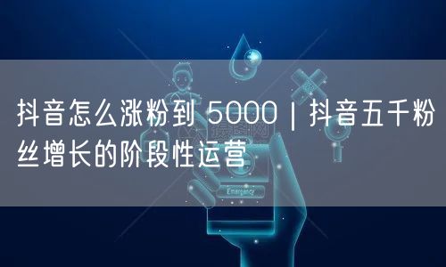 抖音怎么涨粉到 5000｜抖音五千粉丝增长的阶段性运营