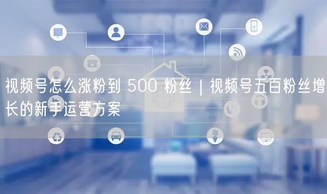 视频号怎么涨粉到 500 粉丝｜视频号五百粉丝增长的新手运营方案