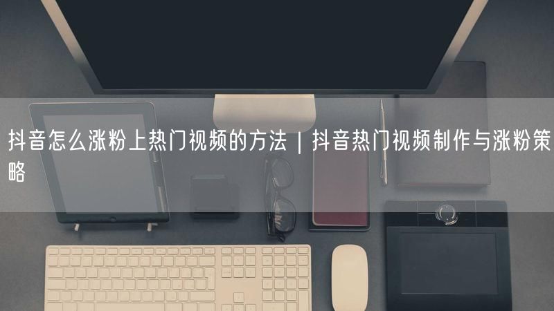 抖音怎么涨粉上热门视频的方法｜抖音热门视频制作与涨粉策略