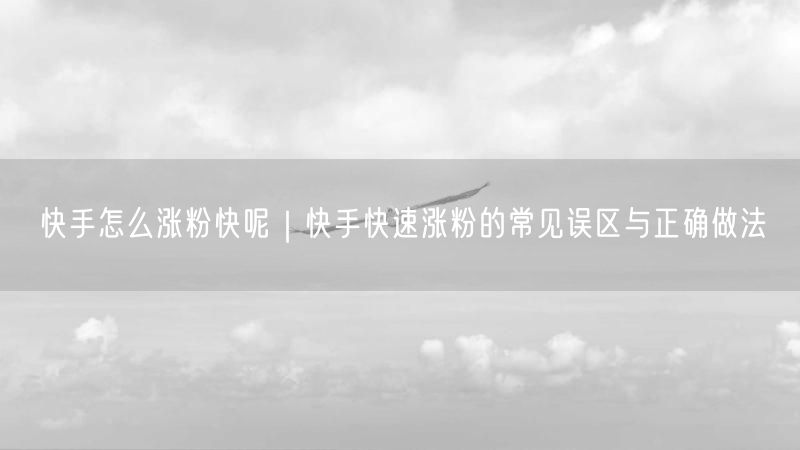 快手怎么涨粉快呢｜快手快速涨粉的常见误区与正确做法