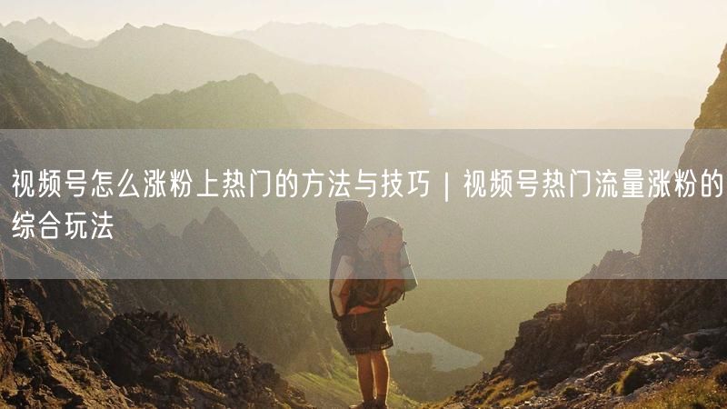 视频号怎么涨粉上热门的方法与技巧｜视频号热门流量涨粉的综合玩法