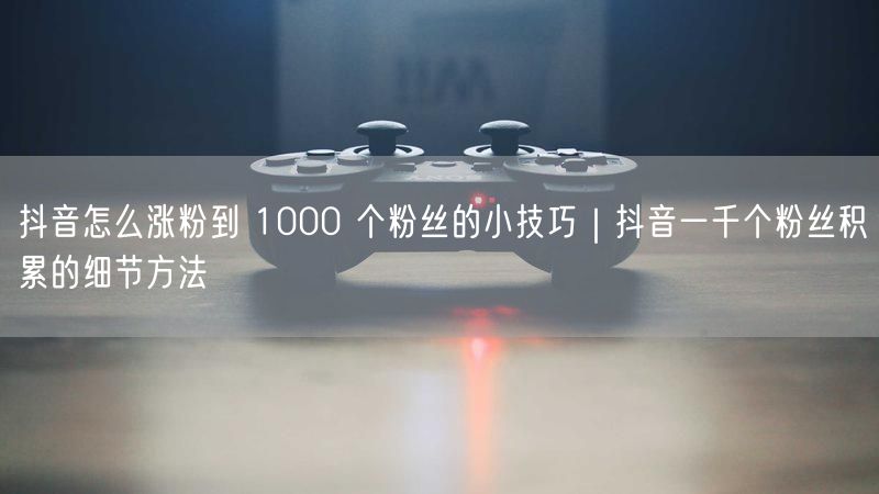 抖音怎么涨粉到 1000 个粉丝的小技巧｜抖音一千个粉丝积累的细节方法