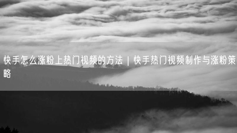 快手怎么涨粉上热门视频的方法｜快手热门视频制作与涨粉策略