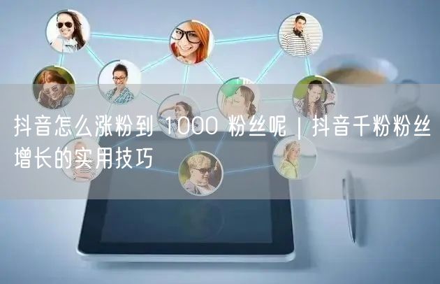 抖音怎么涨粉到 1000 粉丝呢｜抖音千粉粉丝增长的实用技巧