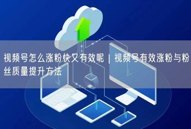 视频号怎么涨粉快又有效呢｜视频号有效涨粉与粉丝质量提升方法