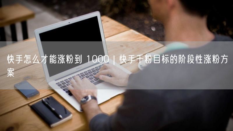 快手怎么才能涨粉到 1000｜快手千粉目标的阶段性涨粉方案