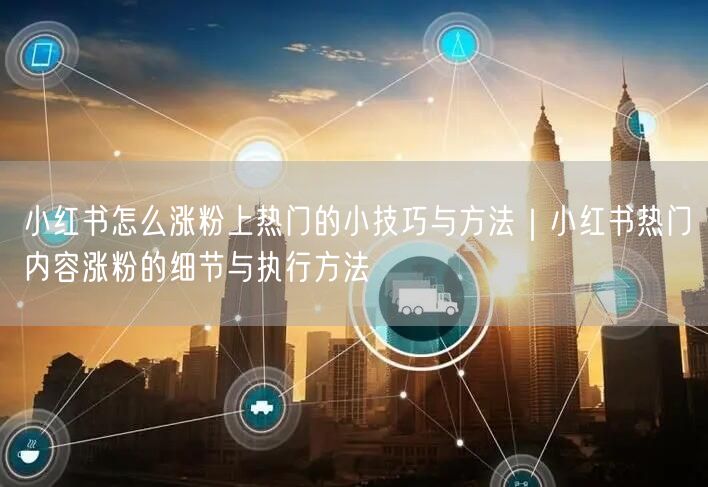 小红书怎么涨粉上热门的小技巧与方法｜小红书热门内容涨粉的细节与执行方法