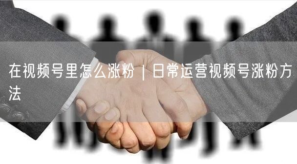 在视频号里怎么涨粉｜日常运营视频号涨粉方法